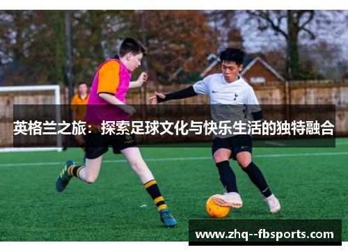 英格兰之旅:探索足球文化与快乐生活的独特融合 英格兰之旅:探索足球文化与快乐生活的独特融合