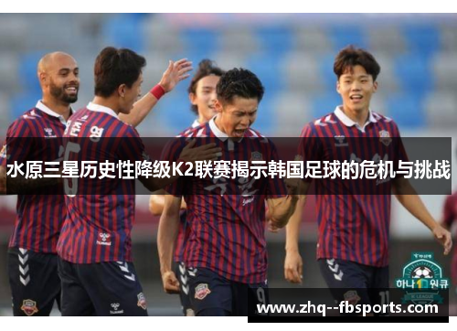 水原三星历史性降级K2联赛揭示韩国足球的危机与挑战 水原三星历史性降级K2联赛揭示韩国足球的危机与挑战