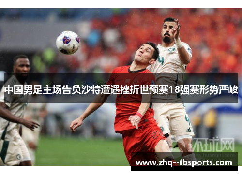 中国男足主场告负沙特遭遇挫折世预赛18强赛形势严峻 中国男足主场告负沙特遭遇挫折世预赛18强赛形势严峻