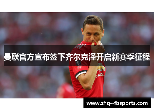 曼联官方宣布签下齐尔克泽开启新赛季征程