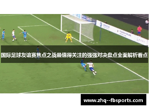 国际足球友谊赛焦点之战最值得关注的强强对决盘点全面解析看点 国际足球友谊赛焦点之战最值得关注的强强对决盘点全面解析看点